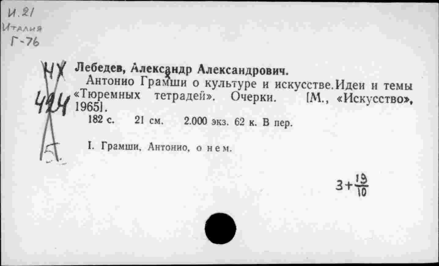 ﻿И.£/
Италия
Г-76
Лебедев, Александр Александрович.
Антонио Грамши о культуре и искусстве. Идеи и темы «Тюремных тетрадей». Очерки. [М., «Искусство», 1965].
182 с. 21 см. 2.000 экз. 62 к. В пер.
I. Грамши. Антонио, о нем.
3 +
13
10